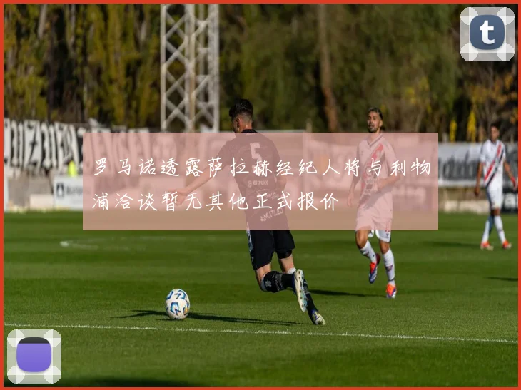 罗马诺透露萨拉赫经纪人将与利物浦洽谈暂无其他正式报价