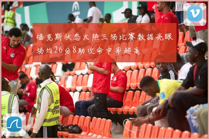 福克斯状态火热三场比赛数据亮眼场均26分8助攻命中率超高
