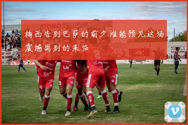 梅西告别巴萨的前夕谁能预见这场震撼离别的来临