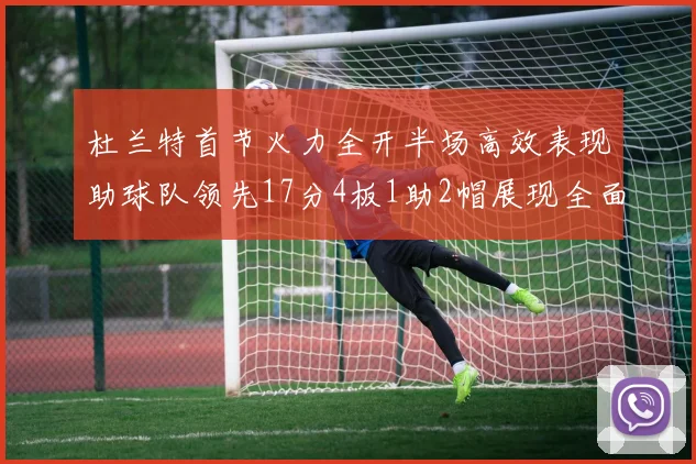 杜兰特首节火力全开半场高效表现助球队领先17分4板1助2帽展现全面能力