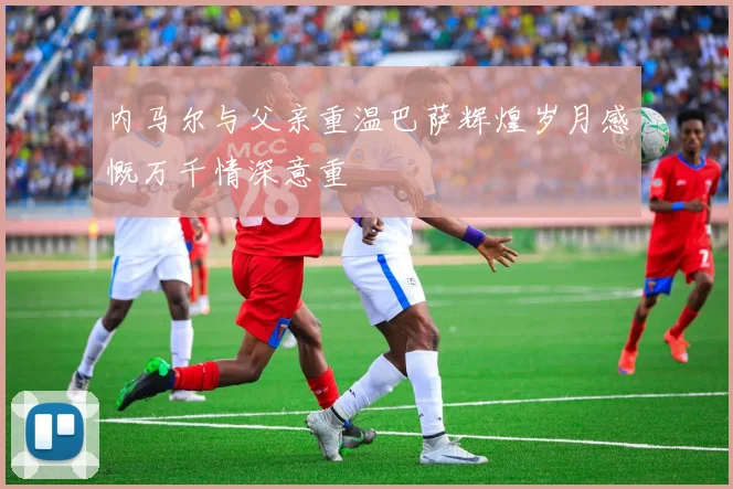内马尔与父亲重温巴萨辉煌岁月感慨万千情深意重