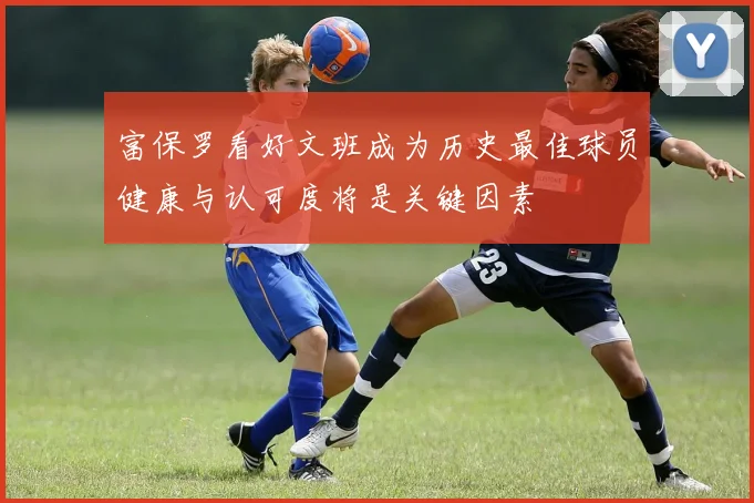 富保罗看好文班成为历史最佳球员健康与认可度将是关键因素
