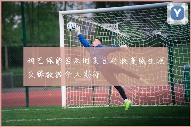 姆巴佩能否及时复出对抗曼城生涯交锋数据令人期待