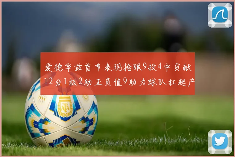 爱德华兹首节表现抢眼9投4中贡献12分1板2助正负值9助力球队扛起产量