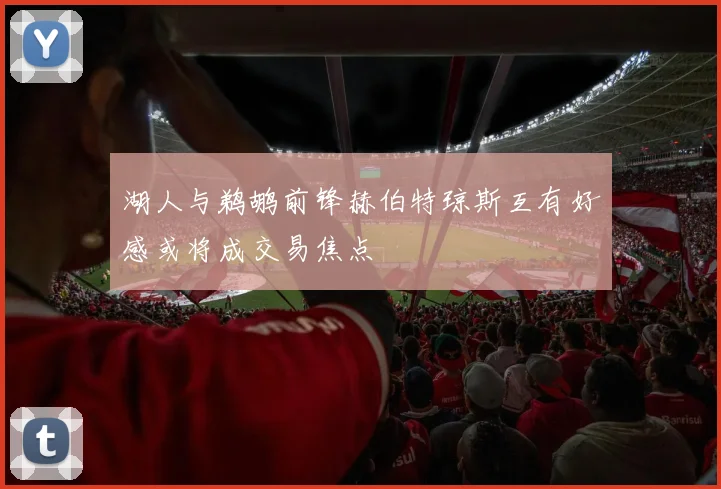 湖人与鹈鹕前锋赫伯特琼斯互有好感或将成交易焦点