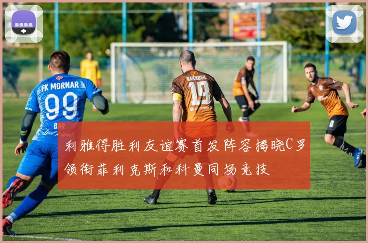 利雅得胜利友谊赛首发阵容揭晓C罗领衔菲利克斯和科曼同场竞技