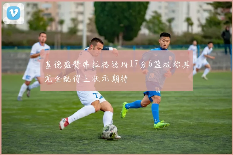 基德盛赞弗拉格场均17分6篮板称其完全配得上状元期待
