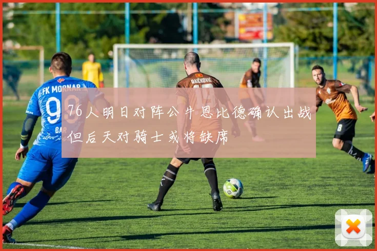 76人明日对阵公牛恩比德确认出战但后天对骑士或将缺席