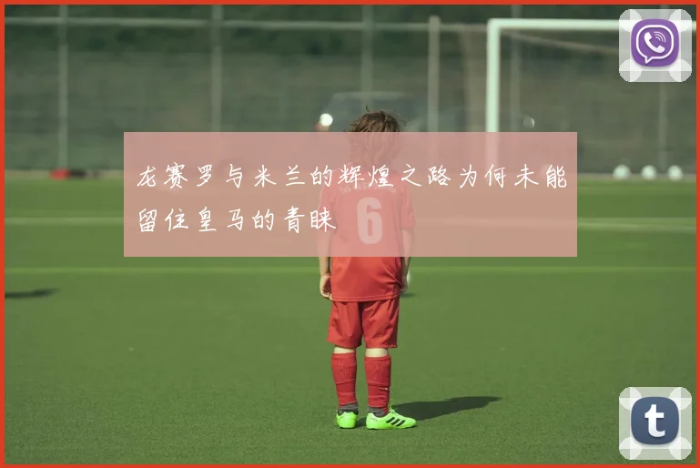 龙赛罗与米兰的辉煌之路为何未能留住皇马的青睐