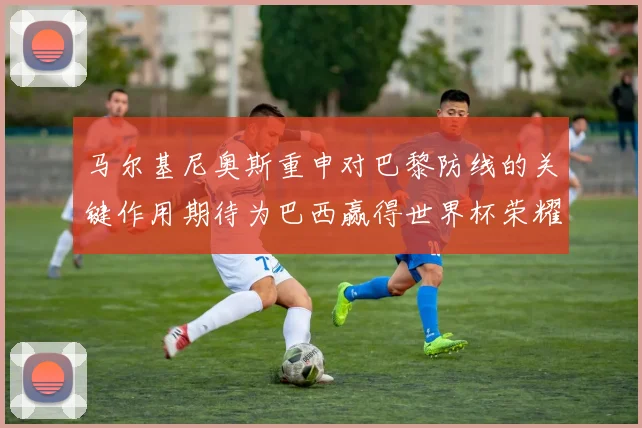马尔基尼奥斯重申对巴黎防线的关键作用期待为巴西赢得世界杯荣耀