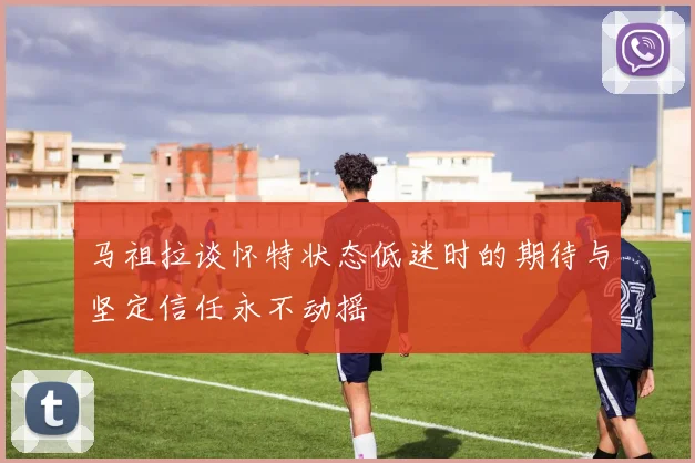 马祖拉谈怀特状态低迷时的期待与坚定信任永不动摇