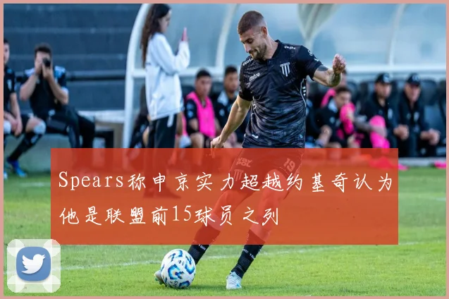 Spears称申京实力超越约基奇认为他是联盟前15球员之列