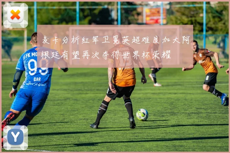 麦卡分析红军卫冕英超难度加大阿根廷有望再次夺得世界杯荣耀