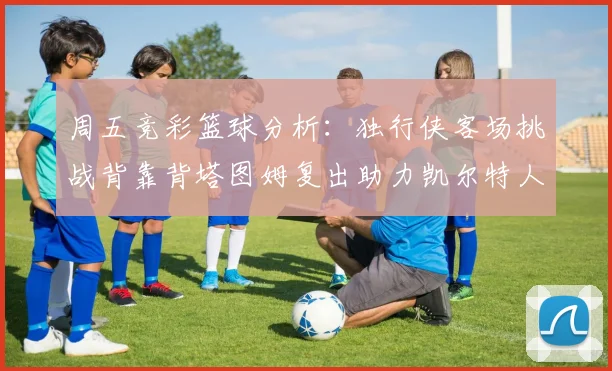 周五竞彩篮球分析：独行侠客场挑战背靠背塔图姆复出助力凯尔特人