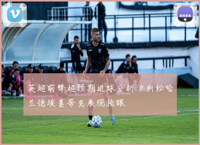 英超前锋超预期进球分析沙利松哈兰德埃基蒂克表现抢眼