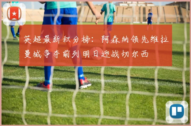 英超最新积分榜：阿森纳领先维拉曼城争夺前列明日迎战切尔西