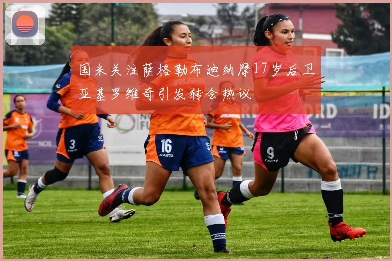 国米关注萨格勒布迪纳摩17岁后卫亚基罗维奇引发转会热议