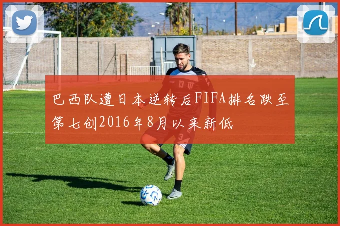 巴西队遭日本逆转后FIFA排名跌至第七创2016年8月以来新低