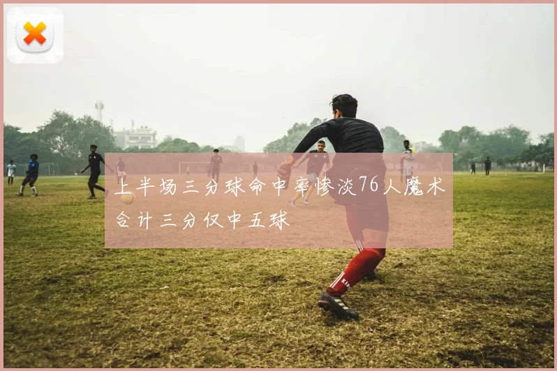 上半场三分球命中率惨淡76人魔术合计三分仅中五球
