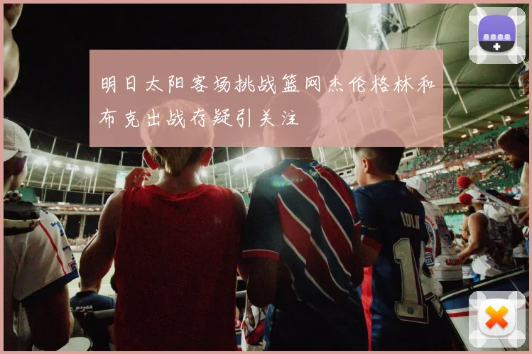 明日太阳客场挑战篮网杰伦格林和布克出战存疑引关注