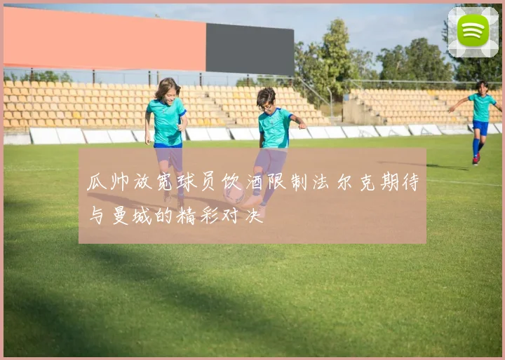 瓜帅放宽球员饮酒限制法尔克期待与曼城的精彩对决