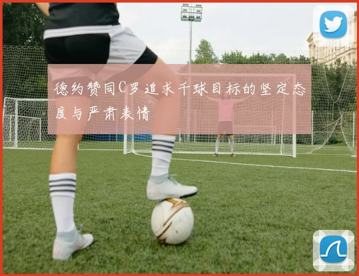 德约赞同C罗追求千球目标的坚定态度与严肃表情