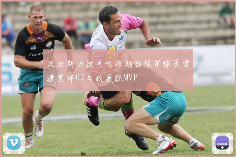 皮尔斯力挺杰伦布朗称绿军球员常遭黑评02年我更配MVP